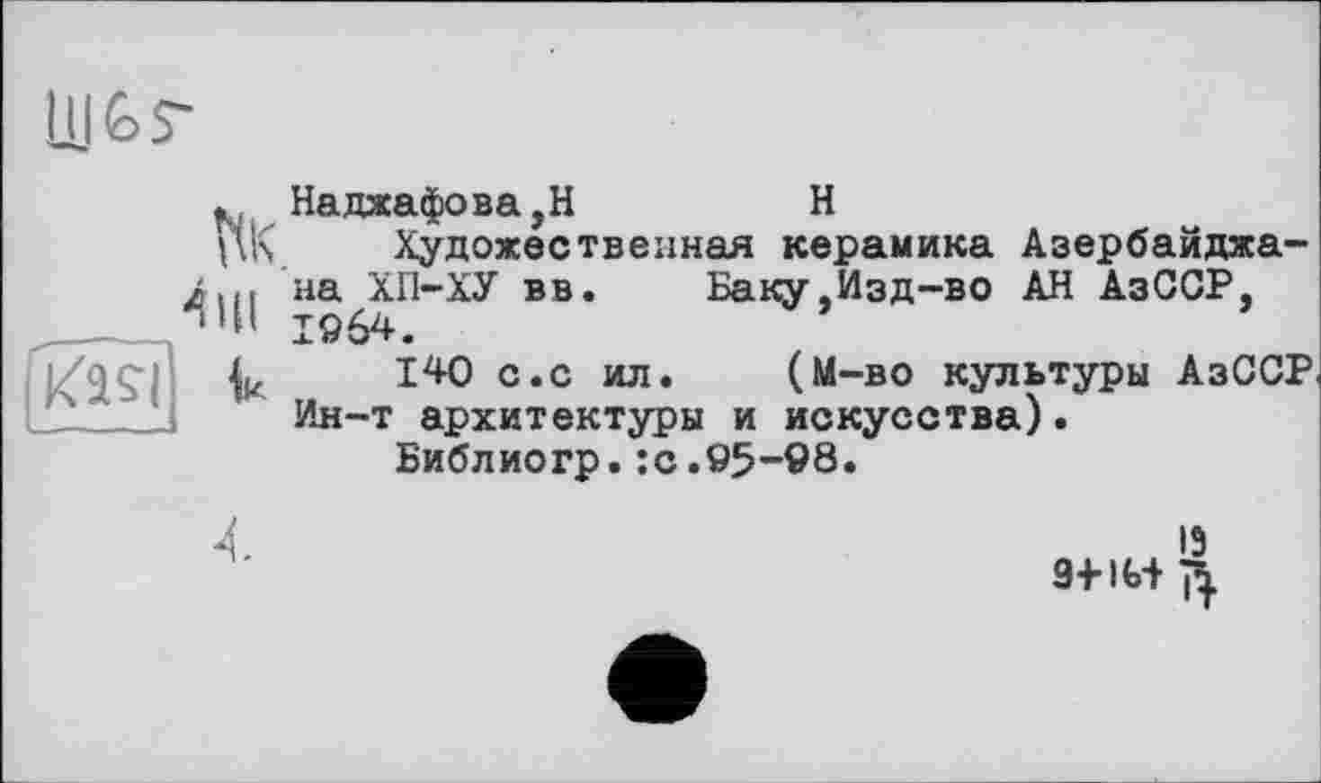 ﻿ÜJÊ>S~

. Наджафова,Н	H
Художественная керамика Азербайджа-ли. на ХП-ХУ вв. Баку.Изд-во АН АзССР, Ч’Н 1964.
140 с.с ил. (М-во культуры АзССР Ин-т архитектуры и искусства).
Библиогр.:с.95-98.
13 9+IG+